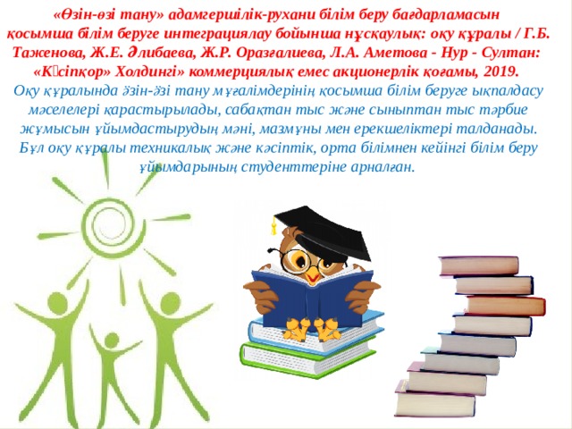 «Өзін-өзі тану» адамгершілік-рухани білім беру бағдарламасын қосымша білім беруге интеграциялау бойынша нұсқаулық: оқу құралы / Г.Б. Таженова, Ж.Е. Әлибаева, Ж.Р. Оразғалиева, Л.А. Аметова - Нур - Султан: «Кəсіпқор» Холдингі» коммерциялық емес акционерлік қоғамы, 2019. Оқу құралында ӛзін-ӛзі тану мұғалімдерінің қосымша білім беруге ықпалдасу мәселелері қарастырылады, сабақтан тыс және сыныптан тыс тәрбие жұмысын ұйымдастырудың мәні, мазмұны мен ерекшеліктері талданады. Бұл оқу құралы техникалық және кәсіптік, орта білімнен кейінгі білім беру ұйымдарының студенттеріне арналған. 