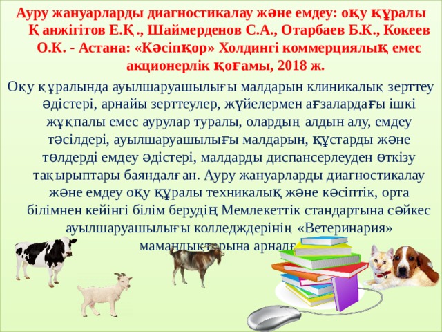 Ауру жануарларды диагностикалау жəне емдеу: оқу құралы Қанжігітов Е.Қ., Шаймерденов С.А., Отарбаев Б.К., Кокеев О.К. - Астана: «Кəсіпқор» Холдингі коммерциялық емес акционерлік қоғамы, 2018 ж. Оқу құралында ауылшаруашылығы малдарын клиникалық зерттеу əдістері, арнайы зерттеулер, жүйелермен ағзалардағы ішкі жұқпалы емес аурулар туралы, олардың алдын алу, емдеу тəсілдері, ауылшаруашылығы малдарын, құстарды жəне төлдерді емдеу əдістері, малдарды диспансерлеуден өткізу тақырыптары баяндалған. Ауру жануарларды диагностикалау жəне емдеу оқу құралы техникалық жəне кəсіптік, орта білімнен кейінгі білім берудің Мемлекеттік стандартына сəйкес ауылшаруашылығы колледждерінің «Ветеринария» мамандықтарына арналған. 