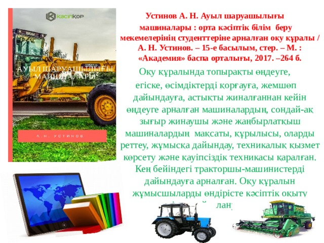 Устинов А. Н. Ауыл шаруашылығы машиналары : орта кәсіптік білім беру мекемелерінің студенттеріне арналған оқу құралы / А. Н. Устинов. – 15-е басылым, стер. – М. : «Академия» баспа орталығы, 2017. –264 б. Оқу құралында топырақты өңдеуге, егіске, өсімдіктерді қорғауға, жемшөп дайындауға, астықты жиналғаннан кейін өңдеуге арналған машиналардың, сондай-ақ зығыр жинаушы және жаңбырлатқыш машиналардың мақсаты, құрылысы, оларды реттеу, жұмысқа дайындау, техникалық қызмет көрсету және қауіпсіздік техникасы қаралған. Кең бейіндегі тракторшы-машинистерді дайындауға арналған. Оқу құралын жұмысшыларды өндірісте кәсіптік оқыту кезінде пайдалануға болады. 