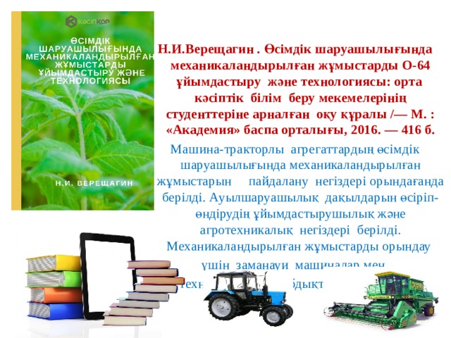 Н.И.Верещагин . Өсімдік шаруашылығында механикаландырылған жұмыстарды О-64 ұйымдастыру және технологиясы: орта кәсіптік білім беру мекемелерінің студенттеріне арналған оқу құралы /— М. : «Академия» баспа орталығы, 2016. — 416 б. Машина-тракторлы агрегаттардың өсімдік шаруашылығында механикаландырылған жұмыстарын пайдалану негіздері орындағанда берілді. Ауылшаруашылық дақылдарын өсіріп-өндірудің ұйымдастырушылық және агротехникалық негіздері берілді. Механикаландырылған жұмыстарды орындау үшін заманауи машиналар мен  технологиялық жабдықтар ұсынылады. 