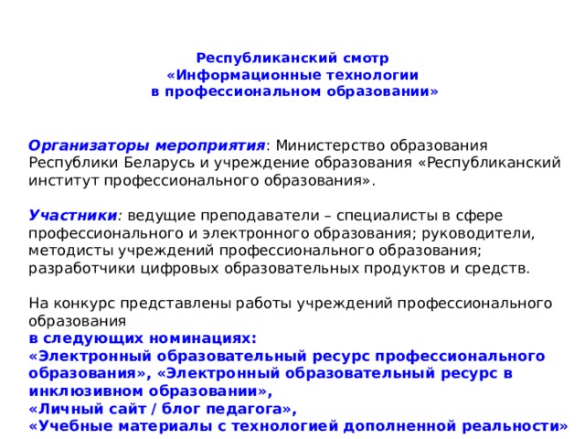 Республиканский смотр  «Информационные технологии  в профессиональном образовании»   Организаторы   мероприятия : Министерство образования Республики Беларусь и учреждение образования «Республиканский институт профессионального образования». Участники :  ведущие преподаватели – специалисты в сфере профессионального и электронного образования; руководители, методисты учреждений профессионального образования; разработчики цифровых образовательных продуктов и средств. На конкурс представлены работы учреждений профессионального образования в следующих номинациях: «Электронный образовательный ресурс профессионального образования», «Электронный образовательный ресурс в инклюзивном образовании», «Личный сайт / блог педагога», «Учебные материалы с технологией дополненной реальности» 