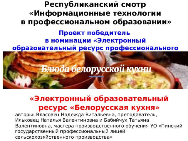 Республиканский смотр  «Информационные технологии  в профессиональном образовании»   Проект победитель в  номинации «Электронный образовательный ресурс профессионального образования» «Электронный образовательный ресурс «Белорусская кухня» авторы: Власовец Надежда Витальевна, преподаватель, Ильковец Наталья Валентиновна и Бабийчук Татьяна Валентиновна, мастера производственного обучения УО «Пинский государственный профессиональный лицей сельскохозяйственного производства» 
