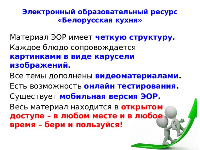 Электронный образовательный ресурс «Белорусская кухня» Материал ЭОР имеет четкую структуру. Каждое блюдо сопровождается картинками в виде карусели изображений. Все темы дополнены видеоматериалами .  Есть возможность онлайн тестирования . Существует мобильная версия ЭОР. Весь материал находится в открытом доступе – в любом месте и в любое время – бери и пользуйся! 