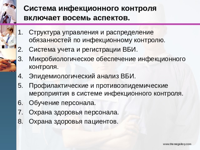Система инфекционного контроля включает восемь аспектов. Структура управления и распределение обязанностей по инфекционному контролю. Система учета и регистрации ВБИ. Микробиологическое обеспечение инфекционного контроля. Эпидемиологический анализ ВБИ. Профилактические и противоэпидемические мероприятия в системе инфекционного контроля. Обучение персонала. Охрана здоровья персонала. Охрана здоровья пациентов. www.themegallery.com 