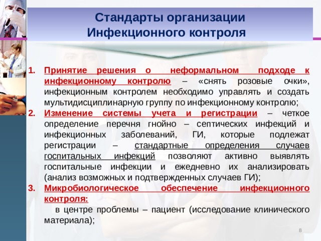 Стандарты организации Инфекционного контроля    Принятие решения о неформальном подходе к инфекционному контролю  – «снять розовые очки», инфекционным контролем необходимо управлять и создать мультидисциплинарную группу по инфекционному контролю; Изменение системы учета и регистрации  – четкое определение перечня гнойно – септических инфекций и инфекционных заболеваний, ГИ, которые подлежат регистрации – стандартные определения случаев госпитальных инфекций позволяют активно выявлять госпитальные инфекции и ежедневно их анализировать (анализ возможных и подтвержденных случаев ГИ); Микробиологическое обеспечение инфекционного контроля:  в центре проблемы – пациент (исследование клинического материала); 