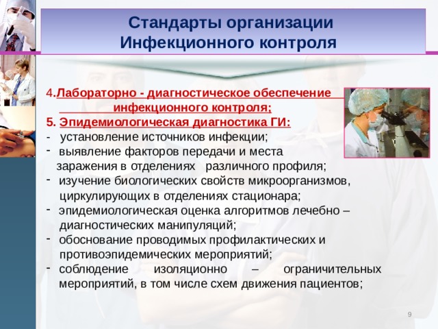 Стандарты организации Инфекционного контроля 4 . Лабораторно - диагностическое обеспечение инфекционного контроля; 5. Эпидемиологическая диагностика ГИ: - установление источников инфекции; выявление факторов передачи и места  заражения в отделениях различного профиля; изучение биологических свойств микроорганизмов,  циркулирующих в отделениях стационара; эпидемиологическая оценка алгоритмов лечебно –  диагностических манипуляций; обоснование проводимых профилактических и  противоэпидемических мероприятий; соблюдение изоляционно – ограничительных мероприятий, в том числе схем движения пациентов; 