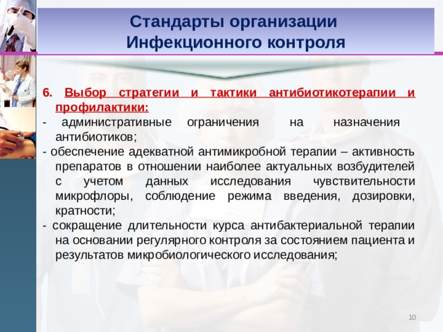 Стандарты организации Инфекционного контроля 6. Выбор стратегии и тактики антибиотикотерапии и профилактики: - административные ограничения на назначения антибиотиков; - обеспечение адекватной антимикробной терапии – активность препаратов в отношении наиболее актуальных возбудителей с учетом данных исследования чувствительности микрофлоры, соблюдение режима введения, дозировки, кратности; - сокращение длительности курса антибактериальной терапии на основании регулярного контроля за состоянием пациента и результатов микробиологического исследования;  