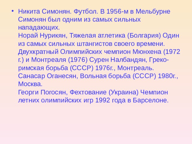 Никита Симонян. Футбол. В 1956-м в Мельбурне Симонян был одним из  самых сильных нападающих.  Норай Нурикян, Тяжелая атлетика (Болгария) Один из самых сильных штангистов своего времени. Двухкратный Олимпийских чемпион Мюнхена (1972 г.) и Монтреаля (1976 ) Сурен Налбандян, Греко-римская борьба (СССР) 1976г., Монтреаль.  Санасар Оганесян, Вольная борьба (СССР) 1980г., Москва.  Георги Погосян, Фехтование (Украина) Чемпион летних олимпийских игр 1992 года в Барселоне.    