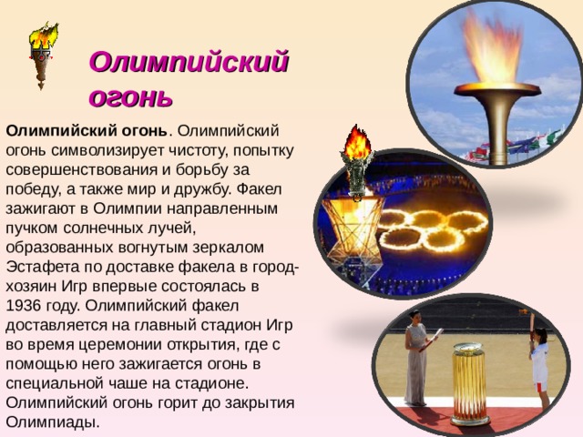 Олимпийский огонь Олимпийский огонь . Олимпийский огонь символизирует чистоту, попытку совершенствования и борьбу за победу, а также мир и дружбу. Факел зажигают в Олимпии направленным пучком солнечных лучей, образованных вогнутым зеркалом Эстафета по доставке факела в город-хозяин Игр впервые состоялась в 1936 году. Олимпийский факел доставляется на главный стадион Игр во время церемонии открытия, где с помощью него зажигается огонь в специальной чаше на стадионе. Олимпийский огонь горит до закрытия Олимпиады. 