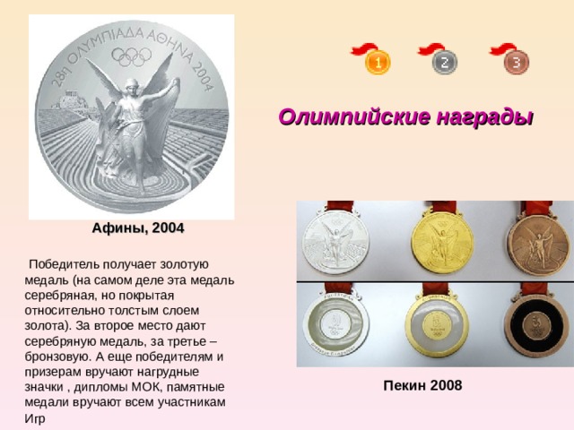 Олимпийские награды Афины, 2004   Победитель получает золотую медаль (на самом деле эта медаль серебряная, но покрытая относительно толстым слоем золота). За второе место дают серебряную медаль, за третье – бронзовую. А еще победителям и призерам вручают нагрудные значки , дипломы МОК, памятные медали вручают всем участникам Игр  Пекин 2008 