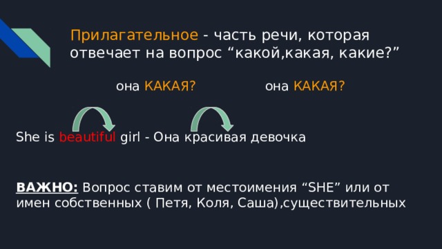 Прилагательное - часть речи, которая отвечает на вопрос “какой,какая, какие?”  она КАКАЯ?  она КАКАЯ? She is beautiful girl - Она красивая девочка ВАЖНО: Вопрос ставим от местоимения “SHE” или от имен собственных ( Петя, Коля, Саша),существительных 