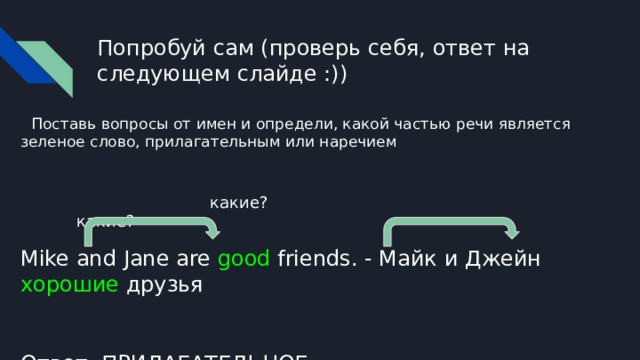 Попробуй сам (проверь себя, ответ на следующем слайде :))  Поставь вопросы от имен и определи, какой частью речи является зеленое слово, прилагательным или наречием  какие? какие? Mike and Jane are good friends. - Майк и Джейн хорошие друзья Ответ: ПРИЛАГАТЕЛЬНОЕ 