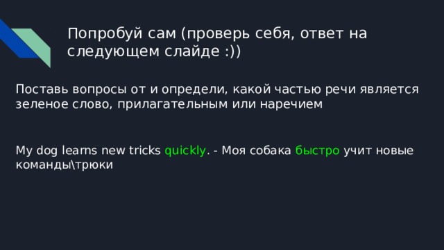 Попробуй сам (проверь себя, ответ на следующем слайде :)) Поставь вопросы от и определи, какой частью речи является зеленое слово, прилагательным или наречием My dog learns new tricks quickly . - Моя собака быстро учит новые команды\трюки 