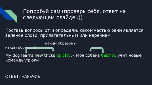 Попробуй сам (проверь себя, ответ на следующем слайде :)) Поставь вопросы от и определи, какой частью речи является зеленое слово, прилагательным или наречием  каким образом? каким образом? My dog learns new tricks quickly . - Моя собака быстро учит новые команды\трюки ОТВЕТ: НАРЕЧИЕ 