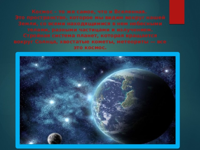 Космос – то же самое, что и Вселенная.  Это пространство, которое мы видим вокруг нашей Земли, со всеми находящимися в нем небесными телами, разными частицами и излучением. Стройная система планет, которая вращается вокруг Солнца, хвостатые кометы, метеориты — все это космос.    