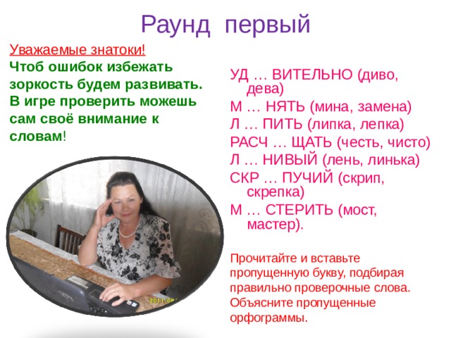 Раунд первый Уважаемые знатоки! Чтоб ошибок избежать зоркость будем развивать. В игре проверить можешь сам своё внимание к словам ! УД … ВИТЕЛЬНО (диво, дева) М … НЯТЬ (мина, замена) Л … ПИТЬ (липка, лепка) РАСЧ … ЩАТЬ (честь, чисто) Л … НИВЫЙ (лень, линька) СКР … ПУЧИЙ (скрип, скрепка) М … СТЕРИТЬ (мост, мастер). Прочитайте и вставьте пропущенную бук в у, подбирая правильно проверочные слова. Объясните пропущенные орфограммы. 