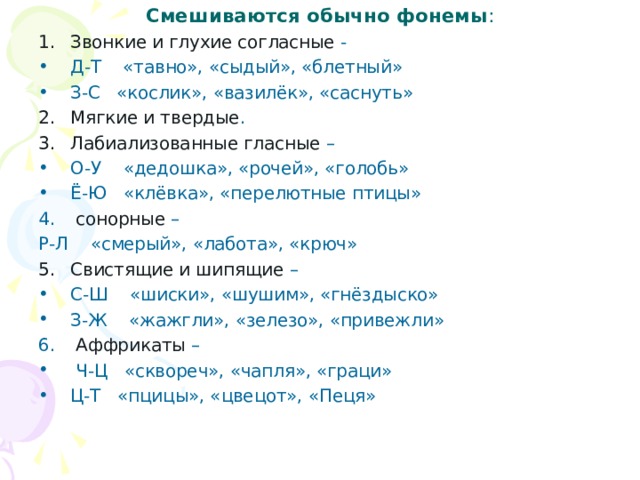 Смешиваются обычно фонемы : Звонкие и глухие согласные - Д-Т «тавно», «сыдый», «блетный» З-С «кослик», «вазилёк», «саснуть» Мягкие и твердые . Лабиализованные гласные – О-У «дедошка», «рочей», «голобь» Ё-Ю «клёвка», «перелютные птицы»  сонорные – Р-Л «смерый», «лабота», «крюч» Свистящие и шипящие – С-Ш «шиски», «шушим», «гнёздыско» З-Ж «жажгли», «зелезо», «привежли»  Аффрикаты –  Ч-Ц «сквореч», «чапля», «граци» Ц-Т «пцицы», «цвецот», «Пеця» 