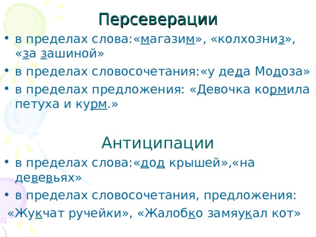 Персеверации в пределах слова:« м агази м », «колхо з ни з », « з а з ашиной» в пределах словосочетания:«у де д а Мо д оза» в пределах предложения: «Девочка ко рм ила петуха и ку рм .»  Антиципации в пределах слова:« д о д крышей»,«на де в е в ьях» в пределах словосочетания, предложения:  «Жу к чат ручей к и», «Жалоб к о замяу к ал кот»  
