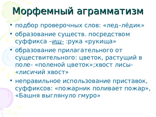 Морфемный аграмматизм подбор проверочных слов: «лед–лёдик» образование существ. посредством суффикса – ищ- :рука «рукища» образование прилагательного от существительного: цветок, растущий в поле- «поленой цветок»;хвост лисы- «лисичий хвост» неправильное использование приставок, суффиксов: «пожарник поливает пожар», «Башня выглянуло гмуро»  
