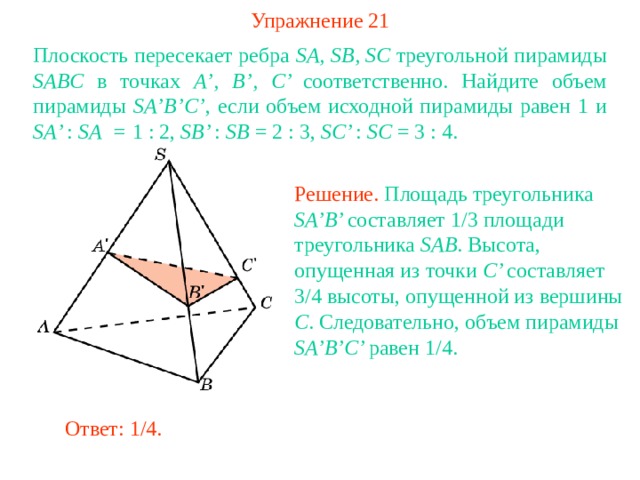 Упражнение 21 Плоскость пересекает ребра SA , SB , SC треугольной пирамиды SABC в точках A ’, B ’, C ’ соответственно. Найдите объем пирамиды SA ’ B ’ C ’ , если объем исходной пирамиды равен 1  и SA ’ : SA = 1 : 2, SB ’ : SB = 2 : 3, SC ’ : SC = 3 : 4. Решение. Площадь треугольника SA’B’ составляет 1 / 3 площади треугольника SAB . Высота, опущенная из точки C’ составляет 3 /4 высоты, опущенной из вершины С . Следовательно, объем пирамиды SA’B’C’ равен 1 /4 .  В режиме слайдов ответ появляется после кликанья мышкой Ответ: 1/4 . 
