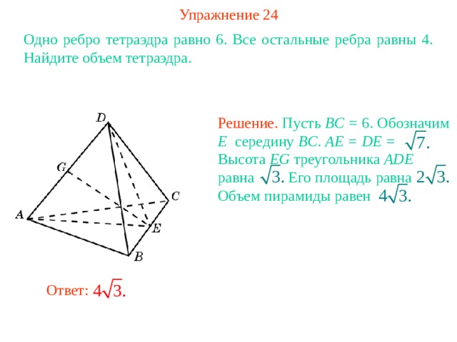 Упражнение 24 Одно ребро тетраэдра равно 6. Все остальные ребра равны 4. Найдите объем тетраэдра. Решение. Пусть BC = 6. Обозначим E середину BC . AE = DE =  Высота EG треугольника ADE равна Его площадь  равна   Объем пирамиды равен В режиме слайдов ответ появляется после кликанья мышкой Ответ: 