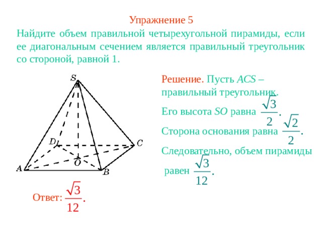 Упражнение 5 Найдите объем правильной четырехугольной пирамиды, если ее диагональным сечением является правильный треугольник со стороной, равной 1.  Решение. Пусть ACS – правильный треугольник. Его высота SO равна Сторона основания равна Следовательно, объем пирамиды  равен В режиме слайдов ответ появляется после кликанья мышкой Ответ: 