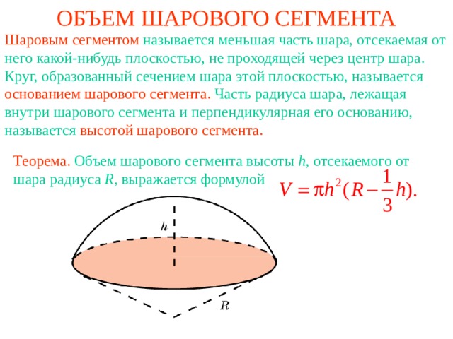 ОБЪЕМ ШАРОВОГО СЕГМЕНТА Шаровым сегментом называется меньшая часть шара, отсекаемая от него какой-нибудь плоскостью, не проходящей через центр шара. Круг, образованный сечением шара этой плоскостью, называется основанием шарового сегмента. Часть радиуса шара, лежащая внутри шарового сегмента и перпендикулярная его основанию, называется высотой шарового  сегмента. Теорема.  Объем шарового сегмента высоты h , отсекаемого от шара радиуса R , выражается формулой 