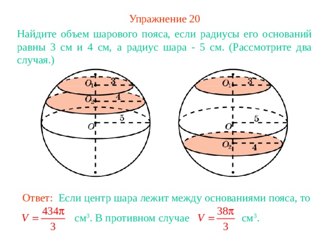 Упражнение 2 0 Найдите объем шарового пояса, если радиусы его оснований равны 3 см и 4 см, а радиус шара - 5 см. (Рассмотрите два случая.) В режиме слайдов ответ появляется после кликанья мышкой Ответ: Если центр шара лежит между основаниями пояса, то  см 3 . В противном случае см 3 . 