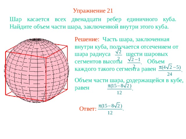 Упражнение 2 1 Шар касается всех двенадцати ребер единичного куба. Найдите объем части шара, заключенной внутри этого куба. Решение: Часть шара, заключенная внутри куба, получается отсечением от шара радиуса шести шаровых сегментов высоты Объем каждого такого сегмента равен Объем части шара, содержащейся в кубе, равен В режиме слайдов ответ появляется после кликанья мышкой Ответ: 