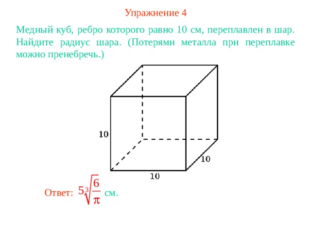 Упражнение 4 Медный куб, ребро которого равно 10 см, переплавлен в шар. Найдите радиус шара. (Потерями металла при переплавке можно пренебречь.) В режиме слайдов ответ появляется после кликанья мышкой Ответ: см. 