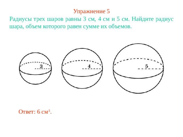 Упражнение 5 Радиусы трех шаров равны 3 см, 4 см и 5 см. Найд ите радиус шара, объем которого равен сумме их объемов. В режиме слайдов ответ появляется после кликанья мышкой Ответ: 6 см 3 . 