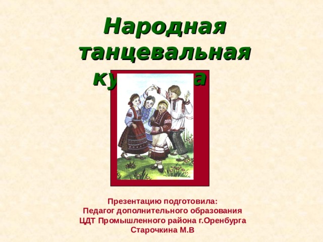 Народная танцевальная культура  Презентацию подготовила: Педагог дополнительного образования ЦДТ Промышленного района г.Оренбурга Старочкина М.В 