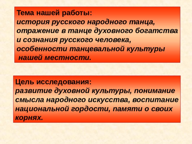 Тема нашей работы: история русского народного танца, отражение в танце духовного богатства и сознания русского человека, особенности танцевальной культуры  нашей местности. Цель исследования: развитие духовной культуры, понимание смысла народного искусства, воспитание национальной гордости, памяти о своих корнях. 