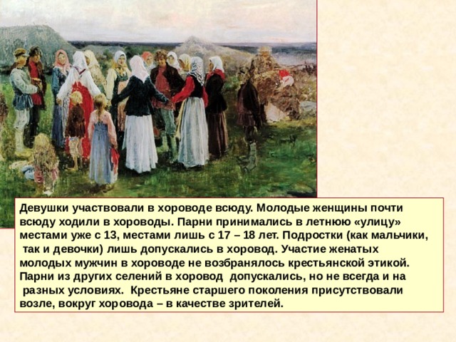 Девушки участвовали в хороводе всюду. Молодые женщины почти всюду ходили в хороводы. Парни принимались в летнюю «улицу» местами уже с 13, местами лишь с 17 – 18 лет. Подростки (как мальчики,  так и девочки) лишь допускались в хоровод. Участие женатых молодых мужчин в хороводе не возбранялось крестьянской этикой. Парни из других селений в хоровод допускались, но не всегда и на  разных условиях. Крестьяне старшего поколения присутствовали возле, вокруг хоровода – в качестве зрителей. 