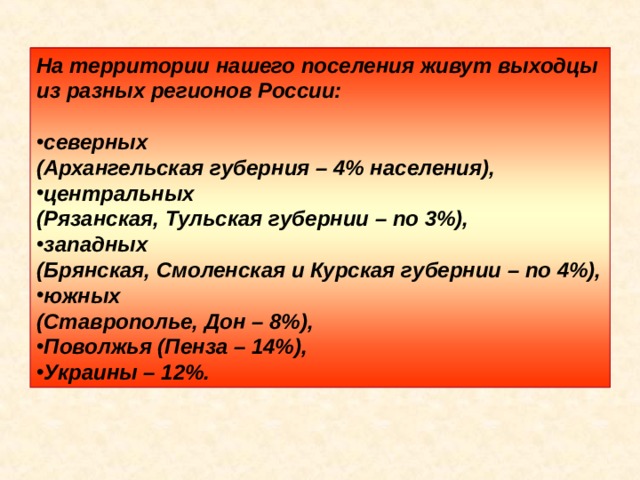На территории нашего поселения живут выходцы из разных регионов России: северных (Архангельская губерния – 4% населения), центральных (Рязанская, Тульская губернии – по 3%), западных (Брянская, Смоленская и Курская губернии – по 4%), южных (Ставрополье, Дон – 8%), Поволжья (Пенза – 14%), Украины – 12%. 
