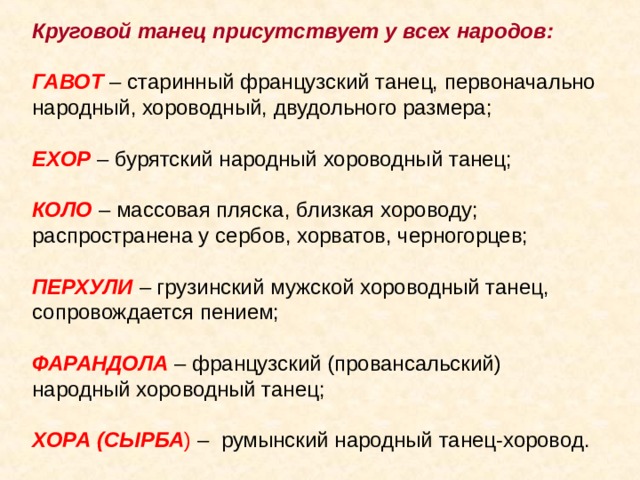 Круговой танец присутствует у всех народов:  ГАВОТ – старинный французский танец, первоначально народный, хороводный, двудольного размера; ЕХОР  – бурятский народный хороводный танец; КОЛО – массовая пляска, близкая хороводу; распространена у сербов, хорватов, черногорцев; ПЕРХУЛИ – грузинский мужской хороводный танец, сопровождается пением; ФАРАНДОЛА – французский (провансальский) народный хороводный танец; ХОРА (СЫРБА ) – румынский народный танец-хоровод. 