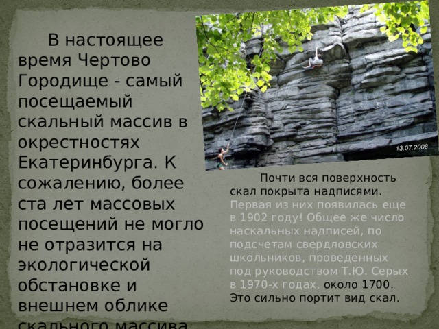  В настоящее время Чертово Городище - самый посещаемый скальный массив в окрестностях Екатеринбурга. К сожалению, более ста лет массовых посещений не могло не отразится на экологической обстановке и внешнем облике скального массива.  Почти вся поверхность скал покрыта надписями. Первая из них появилась еще в 1902 году! Общее же число наскальных надписей, по подсчетам свердловских школьников, проведенных под руководством Т.Ю. Серых в 1970-х годах, около 1700. Это сильно портит вид скал.  