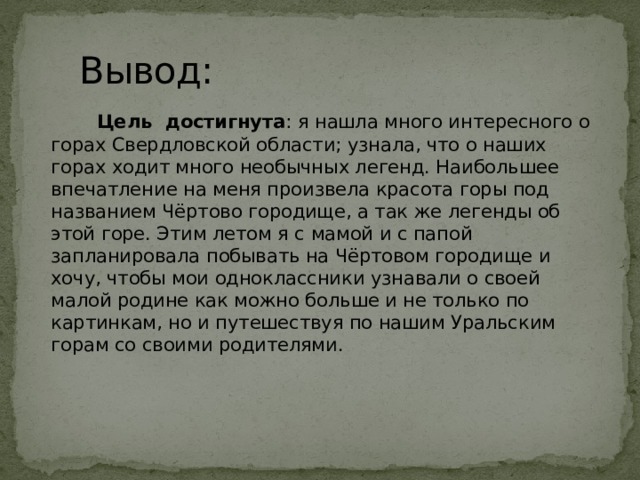 Вывод:  Цель достигнута : я нашла много интересного о горах Свердловской области; узнала, что о наших горах ходит много необычных легенд. Наибольшее впечатление на меня произвела красота горы под названием Чёртово городище, а так же легенды об этой горе. Этим летом я с мамой и с папой запланировала побывать на Чёртовом городище и хочу, чтобы мои одноклассники узнавали о своей малой родине как можно больше и не только по картинкам, но и путешествуя по нашим Уральским горам со своими родителями.       