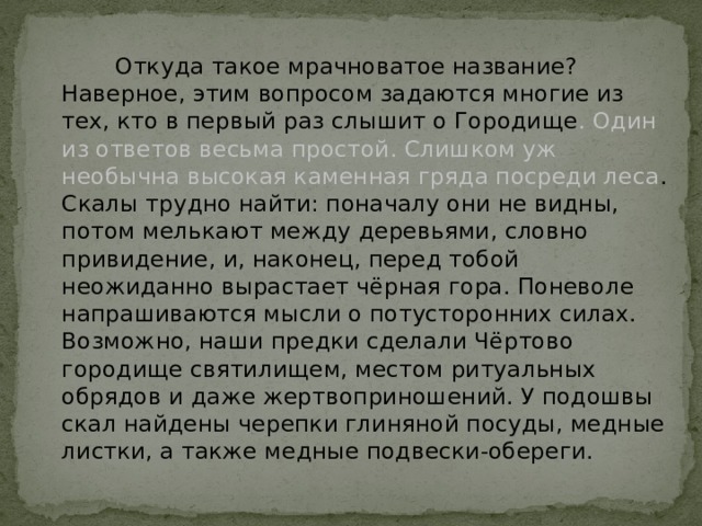  Откуда такое мрачноватое название? Наверное, этим вопросом задаются многие из тех, кто в первый раз слышит о Городище . Один из ответов весьма простой. Слишком уж необычна высокая каменная гряда посреди леса . Скалы трудно найти: поначалу они не видны, потом мелькают между деревьями, словно привидение, и, наконец, перед тобой неожиданно вырастает чёрная гора. Поневоле напрашиваются мысли о потусторонних силах. Возможно, наши предки сделали Чёртово городище святилищем, местом ритуальных обрядов и даже жертвоприношений. У подошвы скал найдены черепки глиняной посуды, медные листки, а также медные подвески-обереги. 
