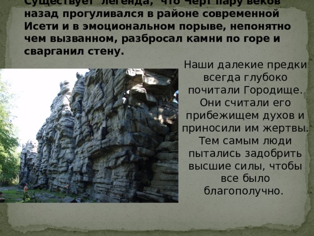 Существует легенда, что Черт пару веков назад прогуливался в районе современной Исети и в эмоциональном порыве, непонятно чем вызванном, разбросал камни по горе и сварганил стену.   Наши далекие предки всегда глубоко почитали Городище. Они считали его прибежищем духов и приносили им жертвы. Тем самым люди пытались задобрить высшие силы, чтобы все было благополучно. 