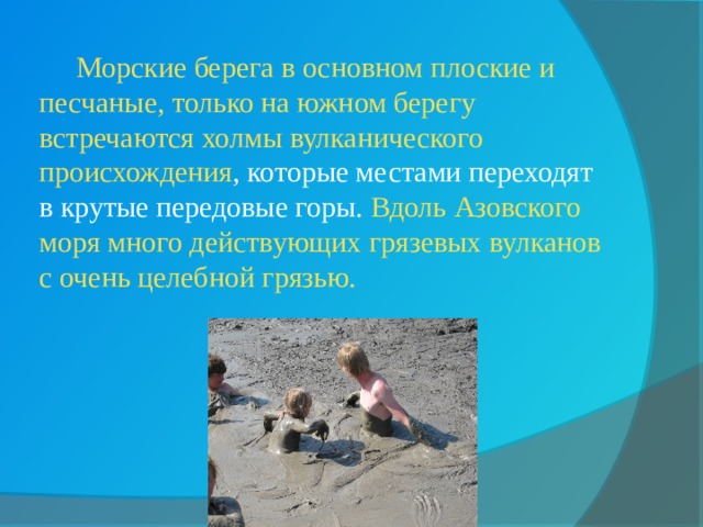  Морские берега в основном плоские и песчаные, только на южном берегу встречаются холмы вулканического происхождения , которые местами переходят в крутые передовые горы. Вдоль Азовского моря много действующих грязевых вулканов с очень целебной грязью. 