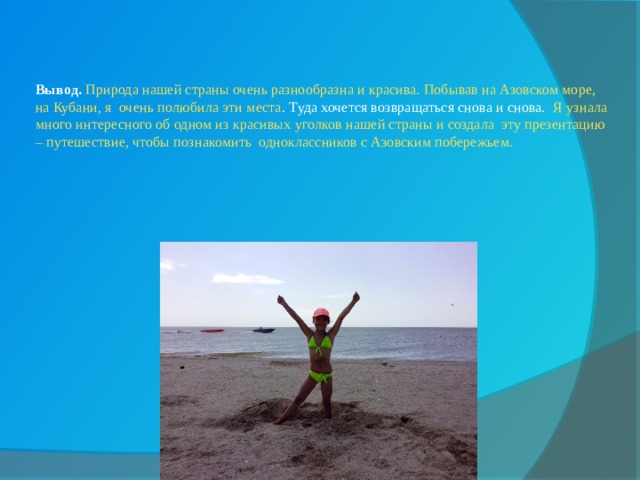   Вывод. Природа нашей страны очень разнообразна и красива. Побывав на Азовском море, на Кубани, я очень полюбила эти места . Туда хочется возвращаться снова и снова. Я узнала много интересного об одном из красивых уголков нашей страны и создала эту презентацию – путешествие, чтобы познакомить одноклассников с Азовским побережьем. 