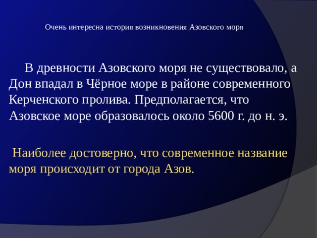  Очень интересна история возникновения Азовского моря    В древности Азовского моря не существовало, а Дон впадал в Чёрное море в районе современного Керченского пролива. Предполагается, что Азовское море образовалось около 5600 г. до н. э.  Наиболее достоверно, что современное название моря происходит от города Азов. 