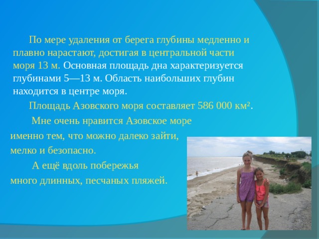     По мере удаления от берега глубины медленно и плавно нарастают, достигая в центральной части моря 13 м. Основная площадь дна характеризуется глубинами 5—13 м. Область наибольших глубин находится в центре моря.   Площадь Азовского моря составляет 586 000 км² .     Мне очень нравится Азовское море  именно тем, что можно далеко зайти,  мелко и безопасно .    А ещё вдоль побережья  много длинных, песчаных пляжей. 