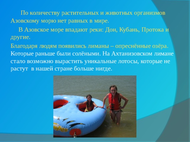  По количеству растительных и животных организмов Азовскому морю нет равных в мире.  В Азовское море впадают реки: Дон, Кубань, Протока и другие.  Благодаря людям появились лиманы – опреснённые озёра. Которые раньше были солёными. На Ахтанизовском лимане стало возможно вырастить уникальные лотосы, которые не растут в нашей стране больше нигде. 