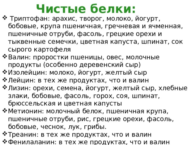 Чистые белки:  Триптофан: арахис, творог, молоко, йогурт, бобовые, крупа пшеничная, гречневая и ячменная, пшеничные отруби, фасоль, грецкие орехи и тыквенные семечки, цветная капуста, шпинат, сок сырого картофеля Валин: проростки пшеницы, овес, молочные продукты (особенно деревенский сыр) Изолейцин: молоко, йогурт, желтый сыр Лейцин: в тех же продуктах, что и валин Лизин: орехи, семена, йогурт, желтый сыр, хлебные злаки, бобовые, фасоль, горох, соя, шпинат, брюссельская и цветная капусты Метионин: молочный белок, пшеничная крупа, пшеничные отруби, рис, грецкие орехи, фасоль, бобовые, чеснок, лук, грибы. Треанин: в тех же продуктах, что и валин Фенилаланин: в тех же продуктах, что и валин 