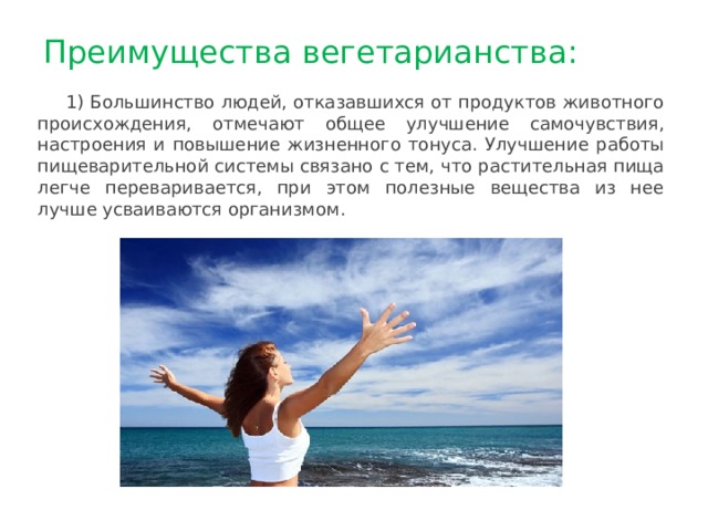 Преимущества вегетарианства: 1) Большинство людей, отказавшихся от продуктов животного происхождения, отмечают общее улучшение самочувствия, настроения и повышение жизненного тонуса. Улучшение работы пищеварительной системы связано с тем, что растительная пища легче переваривается, при этом полезные вещества из нее лучше усваиваются организмом. 