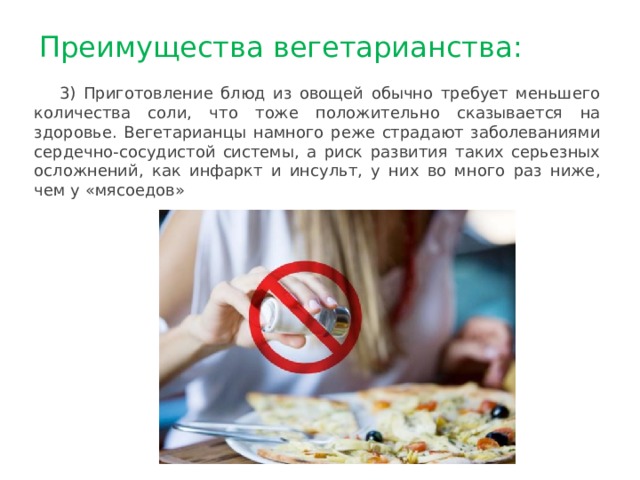 Преимущества вегетарианства: 3) Приготовление блюд из овощей обычно требует меньшего количества соли, что тоже положительно сказывается на здоровье. Вегетарианцы намного реже страдают заболеваниями сердечно-сосудистой системы, а риск развития таких серьезных осложнений, как инфаркт и инсульт, у них во много раз ниже, чем у «мясоедов» 