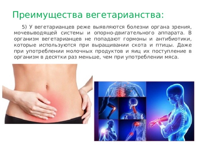 Преимущества вегетарианства: 5) У вегетарианцев реже выявляются болезни органа зрения, мочевыводящей системы и опорно-двигательного аппарата. В организм вегетарианцев не попадают гормоны и антибиотики, которые используются при выращивании скота и птицы. Даже при употреблении молочных продуктов и яиц их поступление в организм в десятки раз меньше, чем при употреблении мяса. 