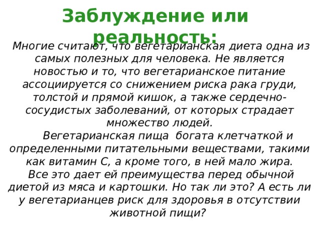Заблуждение или реальность:  Многие считают, что вегетарианская диета одна из самых полезных для человека. Не является новостью и то, что вегетарианское питание ассоциируется со снижением риска рака груди, толстой и прямой кишок, а также сердечно-сосудистых заболеваний, от которых страдает множество людей.  Вегетарианская пища богата клетчаткой и определенными питательными веществами, такими как витамин С, а кроме того, в ней мало жира.  Все это дает ей преимущества перед обычной диетой из мяса и картошки. Но так ли это? А есть ли у вегетарианцев риск для здоровья в отсутствии животной пищи? 